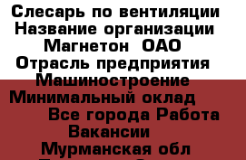 Слесарь по вентиляции › Название организации ­ Магнетон, ОАО › Отрасль предприятия ­ Машиностроение › Минимальный оклад ­ 20 000 - Все города Работа » Вакансии   . Мурманская обл.,Полярные Зори г.